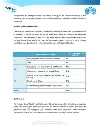 Ministerio de Educación Pública de Costa Rica.
Instituto de Desarrollo Profesional Uladislao Gámez Solano
indispensable que cada participante haga lectura de las guías de carácter técnico que se han
preparado para que puedan avanzar en las subsiguientes tareas vinculadas con el manejo de la
plataforma.
Sistema general de evaluación
La evaluación será continua, formativa y sumativa durante todo el curso, pues se pretende valorar
el progreso y proceso de cada uno de los estudiantes desde los objetivos de aprendizaje
propuestos. Será obligatoria la participación en todas las actividades de evaluación establecidas
en cada bloque. Para aprobar el curso, los participantes deben cumplir con las actividades
solicitadas según los criterios de evaluación descritos y en las fechas establecidas.
Actividades del bloque Total de puntos 100
(min.70)
B1
Participación en el foro de análisis y reflexión 5%
Test 5%
B2
Elaboración de la Guía docente de la Miniquest 20%
Elaboración y publicación de una MiniQuest 20%
B3
Elaboración de un plan docente para el diseño de
un blog
15%
Diseño de un blog 20%
Compartiendo y realimentando las producciones 15%
Total 100%
Certificación:
Para efectos de certificación ante la Dirección General de Servicio Civil, el reglamento establece
como nota mínima para aprobación del curso de aprovechamiento un setenta por ciento del
desempeño para cada participante (70%). Por tanto, cada uno de los bloques y cada “entregable”
(productos concretos que se soliciten en cada actividad) tendrán una puntuación asignada.
 