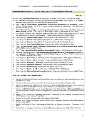 PLANIFICACIÓN DOCENTE   MSc. PEDRO BEJARANO VELÁSQUEZ.   OPT 320 PRESUPUESTOS DE EMPRESAS INDUSTRIALES


REFERENCIA CURRICULAR DEL DOCENTE: MSc.Lic. Pedro Bejarano Velásquez

                                                                                                         Hoja 2 de 3

 Curso-Taller: "Marketing Universitario”, auspiciado por la UAJMS, CEPES; SEDU; Junio de 2000 (Tarija).
 Taller: "VI Taller General para el Cambio y la Transformación de la Educación Superior en la UAJMS”,
   auspiciado por la UAJMS, CEPES; SEDU; Octubre de 2000 (Tarija).
   Taller: "Taller de Formación para el Desempeño Directivo en la Nueva Estructura Académica”, UAJMS,
   CEPES; SEDU (Proyecto P-011 B 2: Nueva Estructura Académica, Capacitación y Fortalecimiento);
   Noviembre de 2000 (Tarija).
   Taller: "Taller Internacional para el Cambio y la Transformación de la Universidad Autónoma Juan
   Misael Saracho”, UAJMS, CEPES; SEDU (IV Misión IESALC/UNESCO); Noviembre de 2000 (Tarija).
   Taller: "Taller Científico sobre la Gestión del Proceso Docente”, UAJMS, CEPES; SEDU (Proyecto P-011
   B 2: Nueva Estructura Académica, Capacitación y Fortalecimiento); Diciembre de 2000 (Tarija).
   Curso Posgrado: "Tendencias Educativas”, Posgrado de la UAJMS; Febrero de 2001 (Tarija).
   Curso Posgrado: "Didáctica Universitaria I”, Posgrado de la UAJMS; Marzo de 2001 (Tarija).
   Curso Posgrado: "Didáctica Universitaria II”, Posgrado de la UAJMS; Abril de 2001 (Tarija).
   Curso Posgrado: "Comunicación Educativa”, Posgrado de la UAJMS; Mayo de 2001 (Tarija).
   Taller: "VII Taller General para el Cambio y la Transformación de la Educación Superior en la UAJMS”,
   UAJMS; SEDU; Septiembre 2001 (Tarija).
   Taller: "Taller Internacional: El Acceso a las Universidades”, UAJMS y SEDU; Septiembre 2001 (Tarija).
   Seminario Taller Metodológico: "Propuesta de un Modelo Organizacional en el Departamento Docente en
   una Institución de Educación Superior”, UAJMS, SEDU (Programa de Acción P-031-1: Mejoramiento
   Labor Docente; Octubre de 2002 (Tarija).
   Curso Posgrado: "Metodología de la Investigación Educativa”, Posgrado UAJMS; Agosto 2005 (Tarija).
   Curso Posgrado: "Teoría y diseño Curricular”, Posgrado UAJMS; Septiembre 2005 (Tarija).
   Curso Posgrado: "Educación y Desarrollo”, Posgrado de la UAJMS; Octubre 2005 (Tarija).
   Curso Posgrado: "Evaluación Educativa”, Posgrado de la UAJMS; Noviembre 2005 (Tarija).
   Curso Posgrado: "Epistemología”, Posgrado UAJMS; Agosto 2006 (Tarija).
   Curso Posgrado: "Gestión de la Docencia”, Posgrado UAJMS; Octubre 2006 (Tarija).
   Curso Posgrado: "Métodos Paticipativos de Enseñanza”, Posgrado de la UAJMS; Noviembre 2006 (Tarija).


GESTION E INTERACCION UNIVERSITARIA:

   Miembro de la Comisión de Pensum de Materias de la Carrera de Auditoría (de la Universidad Autónoma Juan
   Misael Saracho); 1996.
   Miembro del Comité de Autoevaluación de la Universidad Autónoma Juan Misael Saracho; 1999.
   Miembro Participante en la Elaboración del Plan Piloto de Acción IESALC/UNESCO para la transformación de
   la Educación Superior 2000-2004 en la Universidad Autónoma Juan Misael Saracho; 2000.
   Miembro del CEAT Comité Especial de Análisis Técnico del Plan Piloto de Acción IESALC/UNESCO para la
   transformación de la Educación Superior 2000-2004 en la Universidad Autónoma Juan Misael Saracho; 2000-
   2001.
   Miembro de la Comisión de Elaboración del Proyecto: "Modernización de la Gestión Universitaria de la
   UAJMS (Docum. Presentado a la CAF); 2001
   Miembro del Honorable Consejo de Carrera de Auditoría UAJMS; 2001
   Miembro de la Comisión Económica (Asesor Técnico) de la Universidad Autónoma Juan Misael Saracho,
   Gestiones 1998 al 2007.
   Miembro del Tribunal de Tesis y Seminarios de Grado; Fac. de Ciencias Económicas y Financieras; 1985-
   2009
   Profesor Guía en Trabajos de Tesis; Fac. de Ciencias Económicas y Financieras; 1985-2009 (Ver Anexo)




                                                                                                                       8
 