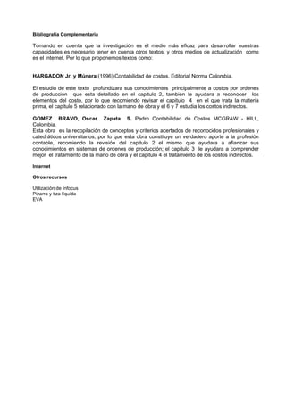 Bibliografía Complementaria

Tomando en cuenta que la investigación es el medio más eficaz para desarrollar nuestras
capacidades es necesario tener en cuenta otros textos, y otros medios de actualización como
es el Internet. Por lo que proponemos textos como:


HARGADON Jr. y Múnera (1996) Contabilidad de costos, Editorial Norma Colombia.

El estudio de este texto profundizara sus conocimientos principalmente a costos por ordenes
de producción que esta detallado en el capitulo 2, también le ayudara a reconocer los
elementos del costo, por lo que recomiendo revisar el capitulo 4 en el que trata la materia
prima, el capitulo 5 relacionado con la mano de obra y el 6 y 7 estudia los costos indirectos.

GOMEZ BRAVO, Oscar Zapata S. Pedro Contabilidad de Costos MCGRAW - HILL,
Colombia.
Esta obra es la recopilación de conceptos y criterios acertados de reconocidos profesionales y
catedráticos universitarios, por lo que esta obra constituye un verdadero aporte a la profesión
contable, recomiendo la revisión del capitulo 2 el mismo que ayudara a afianzar sus
conocimientos en sistemas de ordenes de producción; el capitulo 3 le ayudara a comprender
mejor el tratamiento de la mano de obra y el capitulo 4 el tratamiento de los costos indirectos.

Internet

Otros recursos

Utilización de Infocus
Pizarra y tiza líquida
EVA
 