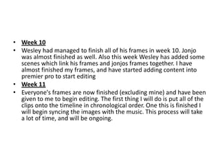 • Week 10
• Wesley had managed to finish all of his frames in week 10. Jonjo
  was almost finished as well. Also this week Wesley has added some
  scenes which link his frames and jonjos frames together. I have
  almost finished my frames, and have started adding content into
  premier pro to start editing
• Week 11
• Everyone's frames are now finished (excluding mine) and have been
  given to me to begin editing. The first thing I will do is put all of the
  clips onto the timeline in chronological order. One this is finished I
  will begin syncing the images with the music. This process will take
  a lot of time, and will be ongoing.
 
