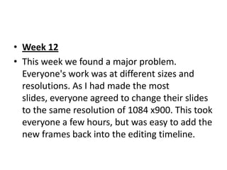 • Week 12
• This week we found a major problem.
  Everyone's work was at different sizes and
  resolutions. As I had made the most
  slides, everyone agreed to change their slides
  to the same resolution of 1084 x900. This took
  everyone a few hours, but was easy to add the
  new frames back into the editing timeline.
 