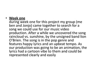 • Week one
  during week one for this project my group (me
  ben and Jonjo) came together to search for a
  song we could use for our music video
  production. After a while we uncovered the song
  raincloud vs. sunshine, by the unsigned band lion
  O’Brien. The song is in the pop genre and
  features happy lyrics and an upbeat tempo. As
  our production was going to be an animation, the
  lyrics had a cartoon vibe to them and could be
  represented clearly and easily
 