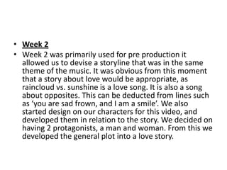 • Week 2
• Week 2 was primarily used for pre production it
  allowed us to devise a storyline that was in the same
  theme of the music. It was obvious from this moment
  that a story about love would be appropriate, as
  raincloud vs. sunshine is a love song. It is also a song
  about opposites. This can be deducted from lines such
  as ‘you are sad frown, and I am a smile’. We also
  started design on our characters for this video, and
  developed them in relation to the story. We decided on
  having 2 protagonists, a man and woman. From this we
  developed the general plot into a love story.
 