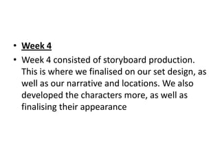 • Week 4
• Week 4 consisted of storyboard production.
  This is where we finalised on our set design, as
  well as our narrative and locations. We also
  developed the characters more, as well as
  finalising their appearance
 