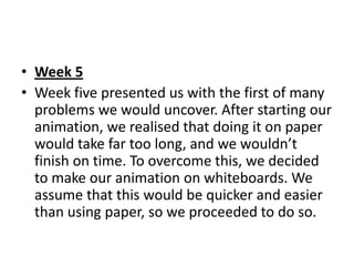 • Week 5
• Week five presented us with the first of many
  problems we would uncover. After starting our
  animation, we realised that doing it on paper
  would take far too long, and we wouldn’t
  finish on time. To overcome this, we decided
  to make our animation on whiteboards. We
  assume that this would be quicker and easier
  than using paper, so we proceeded to do so.
 