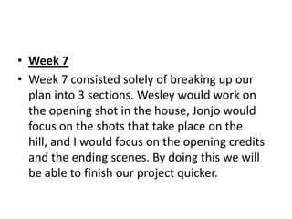 • Week 7
• Week 7 consisted solely of breaking up our
  plan into 3 sections. Wesley would work on
  the opening shot in the house, Jonjo would
  focus on the shots that take place on the
  hill, and I would focus on the opening credits
  and the ending scenes. By doing this we will
  be able to finish our project quicker.
 