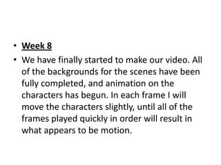 • Week 8
• We have finally started to make our video. All
  of the backgrounds for the scenes have been
  fully completed, and animation on the
  characters has begun. In each frame I will
  move the characters slightly, until all of the
  frames played quickly in order will result in
  what appears to be motion.
 