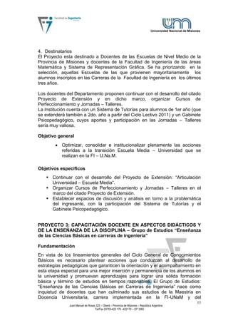 Universidad Nacional de Misiones




4. Destinatarios
El Proyecto esta destinado a Docentes de las Escuelas de Nivel Medio de la
Provincia de Misiones y docentes de la Facultad de Ingeniería de las áreas
Matemática y Sistema de Representación Gráfica. Se ha priorizando en la
selección, aquellas Escuelas de las que provienen mayoritariamente los
alumnos inscriptos en las Carreras de la Facultad de Ingeniería en los últimos
tres años.

Los docentes del Departamento proponen continuar con el desarrollo del citado
Proyecto de Extensión y en dicho marco, organizar Cursos de
Perfeccionamiento y Jornadas – Talleres.
La Institución cuenta con un Sistema de Tutorías para alumnos de 1er año (que
se extenderá también a 2do. año a partir del Ciclo Lectivo 2011) y un Gabinete
Psicopedagógico, cuyos aportes y participación en las Jornadas – Talleres
sería muy valiosa.

Objetivo general
           Optimizar, consolidar e institucionalizar plenamente las acciones
           referidas a la transición Escuela Media – Universidad que se
           realizan en la FI – U.Na.M.

Objetivos específicos
    Continuar con el desarrollo del Proyecto de Extensión: “Articulación
     Universidad – Escuela Media”.
    Organizar Cursos de Perfeccionamiento y Jornadas – Talleres en el
     marco del citado Proyecto de Extensión.
    Establecer espacios de discusión y análisis en torno a la problemática
     del ingresante, con la participación del Sistema de Tutorías y el
     Gabinete Psicopedagógico.


PROYECTO 3: CAPACITACIÓN DOCENTE EN ASPECTOS DIDÁCTICOS Y
DE LA ENSEÑANZA DE LA DISCIPLINA – Grupo de Estudios “Enseñanza
de las Ciencias Básicas en carreras de ingeniería”

Fundamentación
En vista de los lineamientos generales del Ciclo General de Conocimientos
Básicos es necesario plantear acciones que conduzcan al desarrollo de
estrategias pedagógicas que garanticen la orientación y el acompañamiento en
esta etapa especial para una mejor inserción y permanencia de los alumnos en
la universidad y promuevan aprendizajes para lograr una sólida formación
básica y término de estudios en tiempos razonables. El Grupo de Estudios:
“Enseñanza de las Ciencias Básicas en Carreras de Ingeniería” nace como
inquietud de docentes que han culminado sus estudios de la Maestría en
Docencia Universitaria, carrera implementada en la FI-UNaM y del
                                                                                                                13
               Juan Manuel de Rosas 325 – Oberá – Provincia de Misiones – República Argentina
                                   Tel/Fax 03755-422 179 –422170 – CP 3360
 