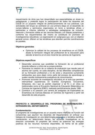 Universidad Nacional de Misiones




requerimiento de otros que han desarrollado sus especialidades en áreas no
pedagógicas, y pretende lograr la participación de todos los docentes del
CGCB en un proyecto integral de perfeccionamiento de sus prácticas. Las
actividades del Grupo se centrarán en una primera etapa en el desarrollo de
cursos–talleres y seminarios organizados en torno a temáticas afines y
pertinentes a criterios referidos a estrategias pedagógicas de inclusión,
retención y formación sólida en las ciencias básicas y en etapas posteriores y
conforme los requerimientos del mismo se constituirá en promotor de
investigaciones educativas. La organización en subgrupos que, con un objetivo
general común, difieren en las temáticas que atienden permite coordinaciones
en paralelo.

Objetivos generales
           Optimizar la calidad de los procesos de enseñanza en el CGCB,
           desde la formación integral del profesional de la educación para
           atender al alumno en el ciclo inicial de las carreras de Ingeniería.

Objetivos específicos
    Desarrollar acciones que posibiliten la formación de un profesional
     docente reflexivo y crítico de su propia práctica.
    Favorecer la creación de un sistema de evaluación que resulte para el
     alumno dar cuenta, en cada disciplina, de las diferentes competencias
     en su formación profesional y no de actos y situaciones sumamente
     estresantes que poco dejan como parte del proceso de aprendizaje y
     suelen resultar dudosamente evaluativos de conocimientos.
    Promover acciones de investigación educativa en el aula que permitan
     intercambiar experiencias en Eventos (Congresos, Encuentros,
     Simposios, etc.) que se podrán organizar a tal fin o en otras ya
     tradicionales como el Encuentro Nacional de Educación Matemática en
     Carreras de Ingeniería (EMCI), realizado periódicamente desde 1986.
    Contribuir a la creación una carrera de postgrado de Especialista en
     Enseñanza de Ciencias Básicas en Carreras de Ingeniería a partir del
     desarrollo de este proyecto.



PROYECTO 4: DESARROLLO DEL PROGRAMA DE INVESTIGACIÓN /
EXTENSIÓN DEL DEPARTAMENTO

Fundamentación
El programa de investigaciones es un acuerdo marco instituido en función del
compromiso que asumen los docentes del Departamento en enfocar sus
trabajos de investigación en una determinada perspectiva o temática científica,
manteniendo, en determinado tiempo, las acciones investigativas en la
dirección concertada. El propósito del mismo es potenciar las sinergias
positivas de los recursos humanos disponibles, de forma tal de poder
                                                                                                                14
               Juan Manuel de Rosas 325 – Oberá – Provincia de Misiones – República Argentina
                                   Tel/Fax 03755-422 179 –422170 – CP 3360
 