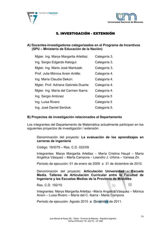 Universidad Nacional de Misiones




                      5. INVESTIGACIÓN - EXTENSIÓN


A) Docentes-investigadores categorizados en el Programa de Incentivos
   (SPU – Ministerio de Educación de la Nación)

     Mgter. Ing. Marys Margarita Arlettaz:                          Categoría 3.
     Ing. Sergio Edgardo Katogui:                                   Categoría 3.
     Mgter. Ing. Mario José Mantulak:                               Categoría 3.
     Prof. Julia Mónica Ansin Antille:                              Categoría 4.
     Ing. María Claudia Dekún:                                      Categoría 4.
     Mgter. Prof. Adriana Gabriela Duarte:                          Categoría 4.
     Mgter. Ing. María del Carmen Ibarra:                           Categoría 4.
     Ing. Sergio Antúnez                                            Categoría 5
     Ing. Luisa Rivero                                              Categoría 5
     Ing. José Daniel Serdiuk:                                      Categoría 5.

B) Proyectos de investigación relacionados al Departamento

Los integrantes del Departamento de Matemática actualmente participan en los
siguientes proyectos de investigación / extensión:

      Denominación del proyecto: La evaluación de los aprendizajes en
      carreras de ingeniería
      Código: 16/I079 – Res. C.D. 022/09
      Integrantes: Marys Margarita Arlettaz – María Cristina Haupt – María
      Angelica Vásquez – Marta Campora – Leandro J. Urbina – Vanesa Zir.
      Período de ejecución: 01 de enero de 2009 a 31 de diciembre de 2010.

      Denominación del proyecto: Articulación Universidad – Escuela
      Media. Talleres de Articulación Curricular entre la Facultad de
      Ingeniería y las Escuelas Medias de la Provincia de Misiones
      Res. C.D. 192/10
      Integrantes: Marys Margarita Arlettaz –María Angelica Vásquez – Mónica
      Ansín – Luisa Rivero – María del C. Ibarra - Marta Campora
      Período de ejecución: Agosto 2010 a Diciembre de 2011.



                                                                                                                16
               Juan Manuel de Rosas 325 – Oberá – Provincia de Misiones – República Argentina
                                   Tel/Fax 03755-422 179 –422170 – CP 3360
 