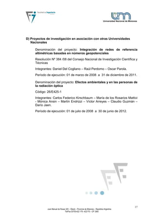 Universidad Nacional de Misiones




D) Proyectos de investigación en asociación con otras Universidades
   Nacionales

     Denominación del proyecto: Integración de redes de referencia
     altimétricas basadas en números geopotenciales
     Resolución Nº 384 /08 del Consejo Nacional de Investigación Científica y
     Técnicas
     Integrantes: Daniel Del Cogliano – Raúl Perdomo – Oscar Parola.
     Período de ejecución: 01 de marzo de 2008 a 31 de diciembre de 2011.

     Denominación del proyecto: Efectos ambientales y en las personas de
     la radiación óptica
     Código: 26/E425-1
     Integrantes: Carlos Federico Kirschbaum – María de los Rosarios Mattivi
     - Mónica Ansin – Martín Endrizzi – Víctor Arreyes – Claudio Guzmán –
     Darío Jaen.
     Período de ejecución: 01 de julio de 2008 a 30 de junio de 2012.




                                                                                                              17
             Juan Manuel de Rosas 325 – Oberá – Provincia de Misiones – República Argentina
                                 Tel/Fax 03755-422 179 –422170 – CP 3360
 