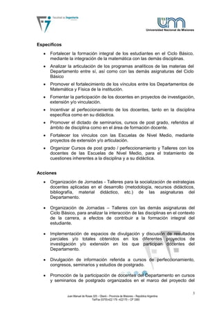 Universidad Nacional de Misiones




Específicos
     Fortalecer la formación integral de los estudiantes en el Ciclo Básico,
     mediante la integración de la matemática con las demás disciplinas.
     Analizar la articulación de los programas analíticos de las materias del
     Departamento entre sí, así como con las demás asignaturas del Ciclo
     Básico
     Promover el fortalecimiento de los vínculos entre los Departamentos de
     Matemática y Física de la institución.
     Fomentar la participación de los docentes en proyectos de investigación,
     extensión y/o vinculación.
     Incentivar al perfeccionamiento de los docentes, tanto en la disciplina
     específica como en su didáctica.
     Promover el dictado de seminarios, cursos de post grado, referidos al
     ámbito de disciplina como en el área de formación docente.
     Fortalecer los vínculos con las Escuelas de Nivel Medio, mediante
     proyectos de extensión y/o articulación.
     Organizar Cursos de post grado / perfeccionamiento y Talleres con los
     docentes de las Escuelas de Nivel Medio, para el tratamiento de
     cuestiones inherentes a la disciplina y a su didáctica.


Acciones
     Organización de Jornadas - Talleres para la socialización de estrategias
     docentes aplicadas en el desarrollo (metodología, recursos didácticos,
     bibliografía, material didáctico, etc.) de las asignaturas del
     Departamento.

     Organización de Jornadas – Talleres con las demás asignaturas del
     Ciclo Básico, para analizar la interacción de las disciplinas en el contexto
     de la carrera, a efectos de contribuir a la formación integral del
     estudiante.

     Implementación de espacios de divulgación y discusión de resultados
     parciales y/o totales obtenidos en los diferentes proyectos de
     investigación y/o extensión en los que participan docentes del
     Departamento.

     Divulgación de información referida a cursos de perfeccionamiento,
     congresos, seminarios y estudios de postgrado.

     Promoción de la participación de docentes del Departamento en cursos
     y seminarios de postgrado organizados en el marco del proyecto del

                                                                                                                 3
              Juan Manuel de Rosas 325 – Oberá – Provincia de Misiones – República Argentina
                                  Tel/Fax 03755-422 179 –422170 – CP 3360
 