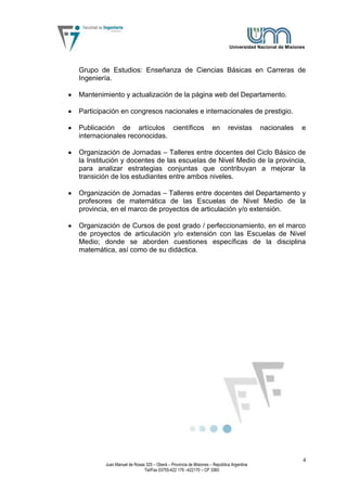 Universidad Nacional de Misiones




Grupo de Estudios: Enseñanza de Ciencias Básicas en Carreras de
Ingeniería.

Mantenimiento y actualización de la página web del Departamento.

Participación en congresos nacionales e internacionales de prestigio.

Publicación de artículos científicos                              en       revistas      nacionales       e
internacionales reconocidas.

Organización de Jornadas – Talleres entre docentes del Ciclo Básico de
la Institución y docentes de las escuelas de Nivel Medio de la provincia,
para analizar estrategias conjuntas que contribuyan a mejorar la
transición de los estudiantes entre ambos niveles.

Organización de Jornadas – Talleres entre docentes del Departamento y
profesores de matemática de las Escuelas de Nivel Medio de la
provincia, en el marco de proyectos de articulación y/o extensión.

Organización de Cursos de post grado / perfeccionamiento, en el marco
de proyectos de articulación y/o extensión con las Escuelas de Nivel
Medio; donde se aborden cuestiones específicas de la disciplina
matemática, así como de su didáctica.




                                                                                                           4
        Juan Manuel de Rosas 325 – Oberá – Provincia de Misiones – República Argentina
                            Tel/Fax 03755-422 179 –422170 – CP 3360
 