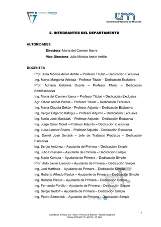 Universidad Nacional de Misiones




               2. INTEGRANTES DEL DEPARTAMENTO


AUTORIDADES
           Directora: María del Carmen Ibarra
           Vice-Directora: Julia Mónica Ansín Antille


DOCENTES
   Prof. Julia Mónica Ansin Antille – Profesor Titular – Dedicación Exclusiva
   Ing. Marys Margarita Arlettaz - Profesor Titular – Dedicación Exclusiva
   Prof.   Adriana        Gabriela           Duarte         –      Profesor          Titular    –   Dedicación
   Semiexclusiva
   Ing. María del Carmen Ibarra – Profesor Titular – Dedicación Exclusiva
   Agr. Oscar Aníbal Parola – Profesor Titular – Dedicación Exclusiva
   Ing. María Claudia Dekún - Profesor Adjunto – Dedicación Exclusiva
   Ing. Sergio Edgardo Katogui – Profesor Adjunto – Dedicación Exclusiva
   Ing. Mario José Mantulak – Profesor Adjunto – Dedicación Exclusiva
   Ing. Jorge Omar Morel – Profesor Adjunto – Dedicación Exclusiva
   Ing. Luisa Leonor Rivero – Profesor Adjunto – Dedicación Exclusiva
   Ing. Daniel José Serdiuk – Jefe de Trabajos Prácticos – Dedicación
   Exclusiva
   Ing. Sergio Antúnez – Ayudante de Primera – Dedicación Simple
   Ing. Julio Bresciani – Ayudante de Primera – Dedicación Simple
   Ing. Mario Kornuta – Ayudante de Primera – Dedicación Simple
   Prof. Aldo Javier Lisondo – Ayudante de Primera – Dedicación Simple
   Ing. Joel Martínez – Ayudante de Primera – Dedicación Simple
   Ing. Roberto Alfredo Pauluk – Ayudante de Primera – Dedicación Simple
   Ing. Horacio Pizzuti – Ayudante de Primera – Dedicación Simple
   Ing. Fernando Portillo – Ayudante de Primera – Dedicación Simple
   Ing. Sergio Sedoff – Ayudante de Primera – Dedicación Simple
   Ing. Pedro Semeniuk – Ayudante de Primera – Dedicación Simple



                                                                                                                  5
               Juan Manuel de Rosas 325 – Oberá – Provincia de Misiones – República Argentina
                                   Tel/Fax 03755-422 179 –422170 – CP 3360
 