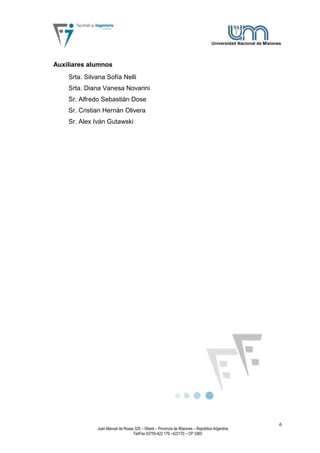Universidad Nacional de Misiones




Auxiliares alumnos
    Srta. Silvana Sofía Nelli
    Srta. Diana Vanesa Novarini
    Sr. Alfredo Sebastián Dose
    Sr. Cristian Hernán Olivera
    Sr. Alex Iván Gutawski




                                                                                                                 6
              Juan Manuel de Rosas 325 – Oberá – Provincia de Misiones – República Argentina
                                  Tel/Fax 03755-422 179 –422170 – CP 3360
 