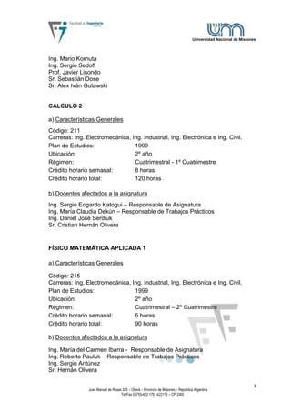 Universidad Nacional de Misiones




Ing. Mario Kornuta
Ing. Sergio Sedoff
Prof. Javier Lisondo
Sr. Sebastián Dose
Sr. Alex Iván Gutawski


CÁLCULO 2

a) Características Generales
Código: 211
Carreras: Ing. Electromecánica, Ing. Industrial, Ing. Electrónica e Ing. Civil.
Plan de Estudios:                1999
Ubicación:                       2º año
Régimen:                         Cuatrimestral - 1º Cuatrimestre
Crédito horario semanal:         8 horas
Crédito horario total:           120 horas

b) Docentes afectados a la asignatura
Ing. Sergio Edgardo Katogui – Responsable de Asignatura
Ing. María Claudia Dekún – Responsable de Trabajos Prácticos
Ing. Daniel José Serdiuk
Sr. Cristian Hernán Olivera


FÍSICO MATEMÁTICA APLICADA 1

a) Características Generales

Código: 215
Carreras: Ing. Electromecánica, Ing. Industrial, Ing. Electrónica e Ing. Civil.
Plan de Estudios:                1999
Ubicación:                       2º año
Régimen:                         Cuatrimestral – 2º Cuatrimestre
Crédito horario semanal:         6 horas
Crédito horario total:           90 horas

b) Docentes afectados a la asignatura

Ing. María del Carmen Ibarra - Responsable de Asignatura
Ing. Roberto Pauluk – Responsable de Trabajos Prácticos
Ing. Sergio Antúnez
Sr. Hernán Olivera

                                                                                                                   8
                Juan Manuel de Rosas 325 – Oberá – Provincia de Misiones – República Argentina
                                    Tel/Fax 03755-422 179 –422170 – CP 3360
 