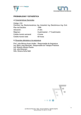 Universidad Nacional de Misiones




PROBABILIDAD Y ESTADÍSTICA

a) Características Generales
Código: 219
Carreras: Ing. Electromecánica, Ing. Industrial, Ing. Electrónica e Ing. Civil.
Plan de Estudios:                1999
Ubicación:                       2º año
Régimen:                         Cuatrimestral – 1º Cuatrimestre
Crédito horario semanal:         4 horas
Crédito horario total:           60 horas

b) Docentes afectados a la asignatura
Prof. Julia Mónica Ansin Antille – Responsable de Asignatura
Ing. Mario José Mantulak –Responsable de Trabajos Prácticos
Ing. Roberto Alfredo Pauluk
Ing. Julio Bresciani
Srta. Silvana Sofía Nelli




                                                                                                                   9
                Juan Manuel de Rosas 325 – Oberá – Provincia de Misiones – República Argentina
                                    Tel/Fax 03755-422 179 –422170 – CP 3360
 