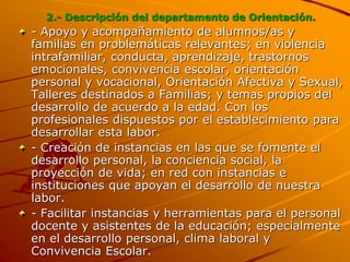 2.- Descripción del departamento de Orientación.
- Apoyo y acompañamiento de alumnos/as y
familias en problemáticas relevantes; en violencia
intrafamiliar, conducta, aprendizaje, trastornos
emocionales, convivencia escolar, orientación
personal y vocacional, Orientación Afectiva y Sexual,
Talleres destinados a Familias; y temas propios del
desarrollo de acuerdo a la edad. Con los
profesionales dispuestos por el establecimiento para
desarrollar esta labor.
- Creación de instancias en las que se fomente el
desarrollo personal, la conciencia social, la
proyección de vida; en red con instancias e
instituciones que apoyan el desarrollo de nuestra
labor.
- Facilitar instancias y herramientas para el personal
docente y asistentes de la educación; especialmente
en el desarrollo personal, clima laboral y
Convivencia Escolar.
 