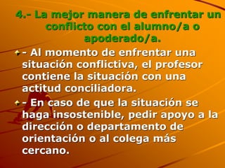 4.- La mejor manera de enfrentar un
conflicto con el alumno/a o
apoderado/a.
- Al momento de enfrentar una
situación conflictiva, el profesor
contiene la situación con una
actitud conciliadora.
- En caso de que la situación se
haga insostenible, pedir apoyo a la
dirección o departamento de
orientación o al colega más
cercano.
 