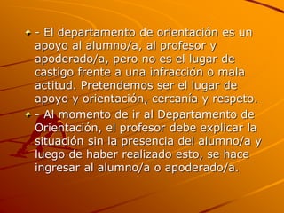 - El departamento de orientación es un
apoyo al alumno/a, al profesor y
apoderado/a, pero no es el lugar de
castigo frente a una infracción o mala
actitud. Pretendemos ser el lugar de
apoyo y orientación, cercanía y respeto.
- Al momento de ir al Departamento de
Orientación, el profesor debe explicar la
situación sin la presencia del alumno/a y
luego de haber realizado esto, se hace
ingresar al alumno/a o apoderado/a.
 