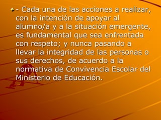 - Cada una de las acciones a realizar,
con la intención de apoyar al
alumno/a y a la situación emergente,
es fundamental que sea enfrentada
con respeto; y nunca pasando a
llevar la integridad de las personas o
sus derechos, de acuerdo a la
normativa de Convivencia Escolar del
Ministerio de Educación.
 