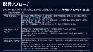 © 2023 NTT DATA Corporation 10
開発アプローチ
また、PMBOK®ガイド第7版によると一般に開発アプローチには、予測型・ハイブリッド・適応型
の3つがあるとされている。
予測型アプローチ プロジェクトの開始時にプロジェクトとプロダクトの要求事項を定義、収集、分析できるときに有効。
ウォーターフォール・アプローチとも呼ばれる。
多額の投資が行われ、リスクが高いので、頻繁なレビュー、変更管理の仕組み、開発フェーズ間の
再計画が必要なときに使われることが多い。
※以前は「計画駆動」という言葉を使用していたが、現在は「予測型」に決着した。
ハイブリッド・アプ
ローチ
予測型アプローチの要素と適応型アプローチの要素とを組み合わせたものである。
要求事項にまつわる不確かさやリスクがあるときに役立つ。
ハイブリッド・アプローチにおける適応性は、予測型アプローチよりも高くなるが、純粋な適応型アプ
ローチよりは低くなる。
適応型アプローチ 要求事項の不確かさと変動性が高く、プロジェクト期間を通じて要求事項が変わる可能性が高い
時に役立つ。
反復型アプローチと漸進型アプローチを使う。しかし、適応型手法の色がより濃くなると、イテレーショ
ンがより短くなり、ステークホルダーのフィードバックに基づいてプロダクトが進化する可能性が高くなる。
アジャイル・アプローチは適応型と考えることができる。
 