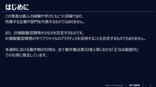© 2023 NTT DATA Corporation 2
はじめに
この発表は個人の経験や学びにもとづく見解であり、
所属する企業や部門を代表するものではありません。
また、計画駆動型開発そのものを否定するものでも、
計画駆動型開発の中でアジャイルのプラクティスを活用することを否定するものでもありません。
本資料における著作物の引用は、全て著作権法第32条1項における「正当な範囲内」
での引用に限定しています。
 