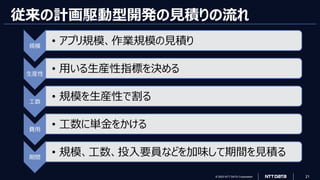 © 2023 NTT DATA Corporation 21
従来の計画駆動型開発の見積りの流れ
規模
• アプリ規模、作業規模の見積り
生産性
• 用いる生産性指標を決める
工数
• 規模を生産性で割る
費用
• 工数に単金をかける
期間
• 規模、工数、投入要員などを加味して期間を見積る
 