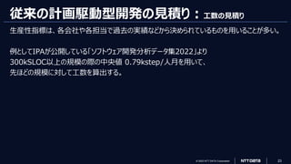 © 2023 NTT DATA Corporation 23
従来の計画駆動型開発の見積り：工数の見積り
生産性指標は、各会社や各担当で過去の実績などから決められているものを用いることが多い。
例としてIPAが公開している「ソフトウェア開発分析データ集2022」より
300kSLOC以上の規模の際の中央値 0.79kstep/人月を用いて、
先ほどの規模に対して工数を算出する。
 
