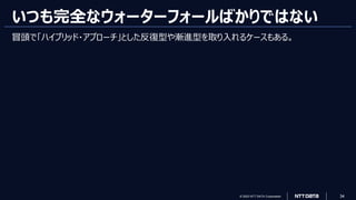 © 2023 NTT DATA Corporation 34
いつも完全なウォーターフォールばかりではない
冒頭で「ハイブリッド・アプローチ」とした反復型や漸進型を取り入れるケースもある。
 