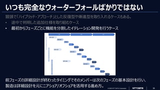 © 2023 NTT DATA Corporation 36
いつも完全なウォーターフォールばかりではない
冒頭で「ハイブリッド・アプローチ」とした反復型や漸進型を取り入れるケースもある。
• 途中で判明した追加仕様を取り組むケース
• 最初からフェーズごとに機能を分割したイテレーション開発を行うケース
前フェーズの詳細設計が終わったタイミングでそのメンバーは次のフェーズの基本設計を行い、
製造は詳細設計を元にニアショア/オフショアを活用する進め方。
 