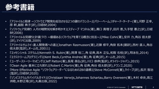© 2023 NTT DATA Corporation 4
参考書籍
• 『アジャイルと規律 ~ソフトウエア開発を成功させる2つの鍵のバランス~』(バリー・ベーム,リチャード・ターナー(著),河野 正幸,
原 幹,越智 典子(訳),日経BP,2004)
• 『ソフトウェア見積り 人月の暗黙知を解き明かす』(スティーブ マコネル(著),溝口 真理子,田沢 恵,久手堅 憲之(訳),日経
BP,2006)
• 『アジャイルな見積りと計画づくり ~価値あるソフトウェアを育てる概念と技法~』(Mike Cohn(著),安井 力,角谷 信太郎
(訳),マイナビ出版,2009)
• 『アジャイルサムライ-達人開発者への道』(Jonathan Rasmusson(著),近藤 修平,角掛 拓未(翻訳),西村 直人,角谷
信太郎(監訳),オーム社,20011)
• 『エッセンシャル スクラム』(Kenneth S. Rubin(著),岡澤 裕二,角 征典,高木 正弘,和智 右桂(訳),翔泳社,2014)
• 『エクストリームプログラミング』(Kent Beck,Cynthia Andres(著),角 征典(訳),オーム社,2015)
• 『ユーザーストーリーマッピング』(Jeff Patton(著),長尾 高弘(訳),川口 恭伸(監訳),オライリージャパン,2015)
• 『Clean Agile 基本に立ち戻れ』(Robert C.Martin(著),角 征典,角谷 信太郎(訳),ドワンゴ,2020)
• 『More Effective Agile “ソフトウェアリーダー”になるための28の道標』(Steve McConnell(著),クイープ(訳),長沢 智治
(監訳),日経BP,2020)
• 『ゾンビスクラムサバイバルガイド』(Christiaan Verwijs,Johannes Schartau,Barry Overeem(著),木村 卓央,高江
洲睦,水野正隆(訳),丸善出版,2022)
 