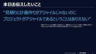 © 2023 NTT DATA Corporation 5
本日お伝えしたいこと
“見積りと計画作りがアジャイルじゃないのに
プロジェクトがアジャイルであるということはありえない”
出典：『アジャイルな見積りと計画づくり ~価値あるソフトウェアを育てる概念と技法~』
(Mike Cohn(著),安井 力,角谷 信太郎(訳),マイナビ出版,2009)
 