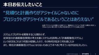 © 2023 NTT DATA Corporation 6
本日お伝えしたいこと
“見積りと計画作りがアジャイルじゃないのに
プロジェクトがアジャイルであるということはありえない”
スクラムでプロダクトを開発するにも関わらず、
従来型の計画駆動型開発の考えを基にスクラムを誤用した「計画駆動型スクラム」
という状況をこれまで何度か経験したので、その時何が起きて何を感じたか
また、現在計画駆動型スクラムにならないためにどうすべきと考えているかをお伝えしたい。
出典：『アジャイルな見積りと計画づくり ~価値あるソフトウェアを育てる概念と技法~』
(Mike Cohn(著),安井 力,角谷 信太郎(訳),マイナビ出版,2009)
 