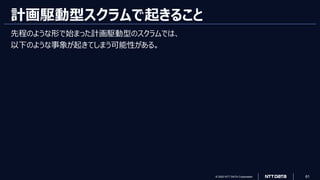 © 2023 NTT DATA Corporation 61
計画駆動型スクラムで起きること
先程のような形で始まった計画駆動型のスクラムでは、
以下のような事象が起きてしまう可能性がある。
 