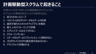© 2023 NTT DATA Corporation 62
計画駆動型スクラムで起きること
先程のような形で始まった計画駆動型のスクラムでは、
以下のような事象が起きてしまう可能性がある。
1. 変えられないスコープ
2. ベロシティはPOやステークホルダーとの約束
3. 進捗が遅れたらキャッチアッププランを報告
4. 個々人をパフォーマンスで評価
5. スプリントゴールは立てられない
6. スウォーミングしない
7. ステークホルダーはスプリントレビューに興味がない
8. プロダクトバックログの優先度が決められない
9. アウトプットで評価される
 