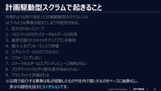 © 2023 NTT DATA Corporation 63
計画駆動型スクラムで起きること
先程のような形で始まった計画駆動型のスクラムでは、
以下のような事象が起きてしまう可能性がある。
1. 変えられないスコープ
2. ベロシティはPOやステークホルダーとの約束
3. 進捗が遅れたらキャッチアッププランを報告
4. 個々人をパフォーマンスで評価
5. スプリントゴールは立てられない
6. スウォーミングしない
7. ステークホルダーはスプリントレビューに興味がない
8. プロダクトバックログの優先度が決められない
9. アウトプットで評価される
※以降で紹介する事象は私が経験したものや社内で聞いたものをベースに抽象化し、
多少の脚色を加えたフィクションです。
 