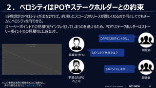 © 2023 NTT DATA Corporation 68
２．ベロシティはPOやステークホルダーとの約束
当初想定のベロシティが出なければ、約束したスコープのリリースが難しくなるので何としてでもチー
ムにベロシティを守らせる。
ストーリーポイントでの見積りがインフレ化してしまうのを避けるため、POやステークホルダーはストー
リーポイントでの見積りに口を出す。
このPBIは5ポイントかな。
3ポイントで充分では？
3ポイントにします…
※この事象は実際の経験をもとに抽象化し、
多少の脚色を加えたフィクションです。
開発者
事業会社PO
事業会社PO
の上司
開発者
 