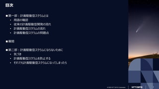 © 2023 NTT DATA Corporation
© 2023 NTT DATA Corporation 7
目次
■第一部：計画駆動型スクラムとは
• 用語の確認
• 従来の計画駆動型開発の流れ
• 計画駆動型スクラムの流れ
• 計画駆動型スクラムの問題点
■幕間
■第二部：計画駆動型スクラムにならないために
• 気づき
• 計画駆動型スクラムを防止する
• それでも計画駆動型スクラムになってしまったら
 
