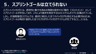 © 2023 NTT DATA Corporation 74
５．スプリントゴールは立てられない
スプリントバックログには、透明性と集中を高める情報を提供する「確約（コミットメント）」として
スプリントゴールが存在しており、これにより進捗を測定するものとスクラムガイドに記載されている。
しかし、計画駆動型スクラムでは、最初に検討した全てのバックログを消化する必要があるため、
スプリントゴールは毎回「選択した全てのプロダクトバックログアイテムが完了すること。」になる。
今回のスプリントも「選択した全てのプロダク
トバックログアイテムが完了すること」がスプリ
ントゴールです。
事業会社PO
開発者
※この事象は実際の経験をもとに抽象化し、
多少の脚色を加えたフィクションです。
 