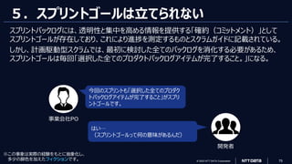 © 2023 NTT DATA Corporation 75
５．スプリントゴールは立てられない
スプリントバックログには、透明性と集中を高める情報を提供する「確約（コミットメント）」として
スプリントゴールが存在しており、これにより進捗を測定するものとスクラムガイドに記載されている。
しかし、計画駆動型スクラムでは、最初に検討した全てのバックログを消化する必要があるため、
スプリントゴールは毎回「選択した全てのプロダクトバックログアイテムが完了すること。」になる。
今回のスプリントも「選択した全てのプロダク
トバックログアイテムが完了すること」がスプリ
ントゴールです。
はい…
（スプリントゴールって何の意味があるんだ）
事業会社PO
開発者
※この事象は実際の経験をもとに抽象化し、
多少の脚色を加えたフィクションです。
 