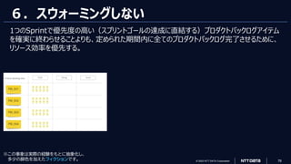 © 2023 NTT DATA Corporation 76
６．スウォーミングしない
1つのSprintで優先度の高い（スプリントゴールの達成に直結する）プロダクトバックログアイテム
を確実に終わらせることよりも、定められた期間内に全てのプロダクトバックログ完了させるために、
リソース効率を優先する。
※この事象は実際の経験をもとに抽象化し、
多少の脚色を加えたフィクションです。
 