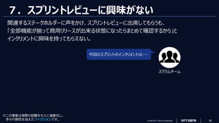 © 2023 NTT DATA Corporation 82
７．スプリントレビューに興味がない
今回のスプリントのインクリメントは・・・
スクラムチーム
※この事象は実際の経験をもとに抽象化し、
多少の脚色を加えたフィクションです。
関連するステークホルダーに声をかけ、スプリントレビューに出席してもらうも、
「全部機能が揃って商用リリースが出来る状態になったらまとめて確認するから」と
インクリメントに興味を持ってもらえない。
 