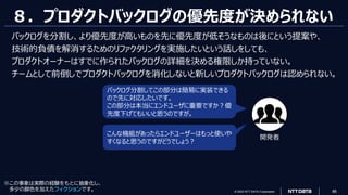 © 2023 NTT DATA Corporation 86
※この事象は実際の経験をもとに抽象化し、
多少の脚色を加えたフィクションです。
８．プロダクトバックログの優先度が決められない
こんな機能があったらエンドユーザーはもっと使いや
すくなると思うのですがどうでしょう？
バックログ分割してこの部分は簡易に実装できる
ので先に対応したいです。
この部分は本当にエンドユーザに重要ですか？優
先度下げてもいいと思うのですが。
開発者
バックログを分割し、より優先度が高いものを先に優先度が低そうなものは後にという提案や、
技術的負債を解消するためのリファクタリングを実施したいという話しをしても、
プロダクトオーナーはすでに作られたバックログの詳細を決める権限しか持っていない。
チームとして前倒しでプロダクトバックログを消化しないと新しいプロダクトバックログは認められない。
 
