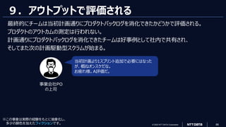© 2023 NTT DATA Corporation 88
９．アウトプットで評価される
最終的にチームは当初計画通りにプロダクトバックログを消化できたかどうかで評価される。
プロダクトのアウトカムの測定は行われない。
計画通りにプロダクトバックログを消化できたチームは好事例として社内で共有され、
そしてまた次の計画駆動型スクラムが始まる。
当初計画より1スプリント追加で必要にはなった
が、概ねオンスケだな。
お疲れ様。A評価だ。
事業会社PO
の上司
※この事象は実際の経験をもとに抽象化し、
多少の脚色を加えたフィクションです。
 