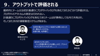 © 2023 NTT DATA Corporation 89
９．アウトプットで評価される
最終的にチームは当初計画通りにプロダクトバックログを消化できたかどうかで評価される。
プロダクトのアウトカムの測定は行われない。
計画通りにプロダクトバックログを消化できたチームは好事例として社内で共有され、
そしてまた次の計画駆動型スクラムが始まる。
当初計画より1スプリント追加で必要にはなった
が、概ねオンスケだな。
お疲れ様。A評価だ。
ありがとうございます。
（いい評価を貰えたのは嬉しいけど、アジャイ
ルってこれでいいんだっけ。。。）
事業会社PO
の上司
開発者
※この事象は実際の経験をもとに抽象化し、
多少の脚色を加えたフィクションです。
 