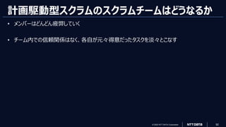 © 2023 NTT DATA Corporation 92
計画駆動型スクラムのスクラムチームはどうなるか
• メンバーはどんどん疲弊していく
• チーム内での信頼関係はなく、各自が元々得意だったタスクを淡々とこなす
 