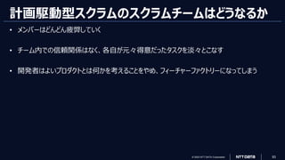 © 2023 NTT DATA Corporation 93
計画駆動型スクラムのスクラムチームはどうなるか
• メンバーはどんどん疲弊していく
• チーム内での信頼関係はなく、各自が元々得意だったタスクを淡々とこなす
• 開発者はよいプロダクトとは何かを考えることをやめ、フィーチャーファクトリーになってしまう
 