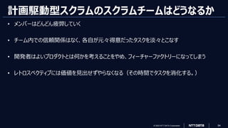 © 2023 NTT DATA Corporation 94
計画駆動型スクラムのスクラムチームはどうなるか
• メンバーはどんどん疲弊していく
• チーム内での信頼関係はなく、各自が元々得意だったタスクを淡々とこなす
• 開発者はよいプロダクトとは何かを考えることをやめ、フィーチャーファクトリーになってしまう
• レトロスペクティブには価値を見出せずやらなくなる（その時間でタスクを消化する。）
 