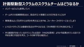 © 2023 NTT DATA Corporation 95
計画駆動型スクラムのスクラムチームはどうなるか
• メンバーはどんどん疲弊していく
• チーム内での信頼関係はなく、各自が元々得意だったタスクを淡々とこなす
• 開発者はよいプロダクトとは何かを考えることをやめ、フィーチャーファクトリーになってしまう
• レトロスペクティブには価値を見出せずやらなくなる（その時間でタスクを消化する。）
• 作る範囲が決まっているのでシンプルな設計（YAGNI原則）よりも今起票されている全ての
PBIを満たす設計を考え、コードの保守性も後回しに
 